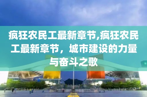 疯狂农民工最新章节,疯狂农民工最新章节，城市建设的力量与奋斗之歌