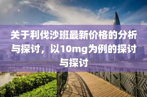 关于利伐沙班最新价格的分析与探讨，以10mg为例的探讨与探讨