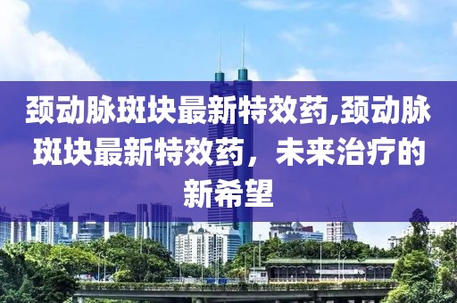 颈动脉斑块最新特效药,颈动脉斑块最新特效药，未来治疗的新希望