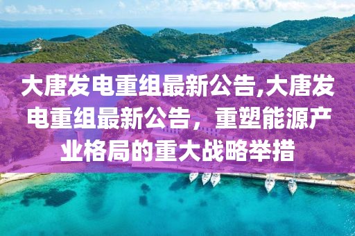 大唐发电重组最新公告,大唐发电重组最新公告，重塑能源产业格局的重大战略举措