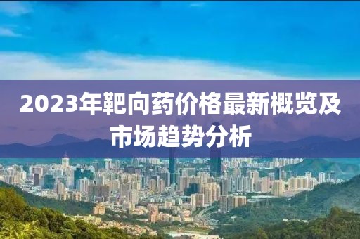 2023年靶向药价格最新概览及市场趋势分析