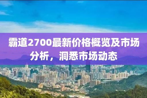 霸道2700最新价格概览及市场分析，洞悉市场动态