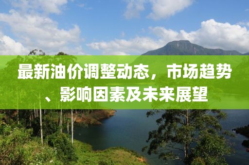 最新油价调整动态，市场趋势、影响因素及未来展望