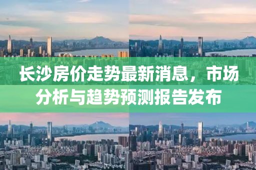 长沙房价走势最新消息，市场分析与趋势预测报告发布