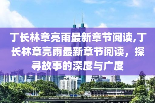 丁长林章亮雨最新章节阅读,丁长林章亮雨最新章节阅读，探寻故事的深度与广度