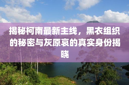 揭秘柯南最新主线，黑衣组织的秘密与灰原哀的真实身份揭晓