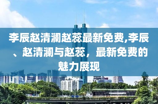 李辰赵清澜赵蕊最新免费,李辰、赵清澜与赵蕊，最新免费的魅力展现