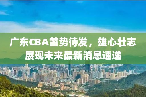 广东CBA蓄势待发，雄心壮志展现未来最新消息速递