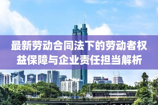 最新劳动合同法下的劳动者权益保障与企业责任担当解析