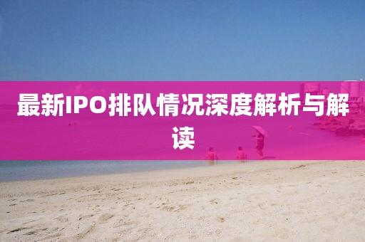 最新IPO排队情况深度解析与解读