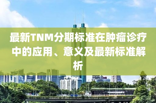 最新TNM分期标准在肿瘤诊疗中的应用、意义及最新标准解析