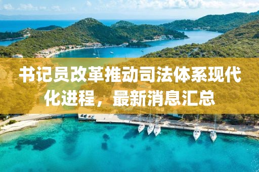 书记员改革推动司法体系现代化进程，最新消息汇总