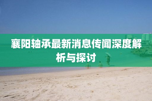 襄阳轴承最新消息传闻深度解析与探讨