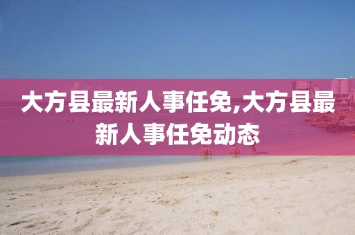 大方县最新人事任免,大方县最新人事任免动态