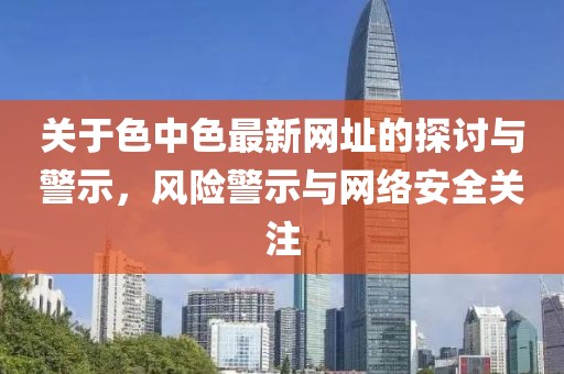 关于色中色最新网址的探讨与警示，风险警示与网络安全关注