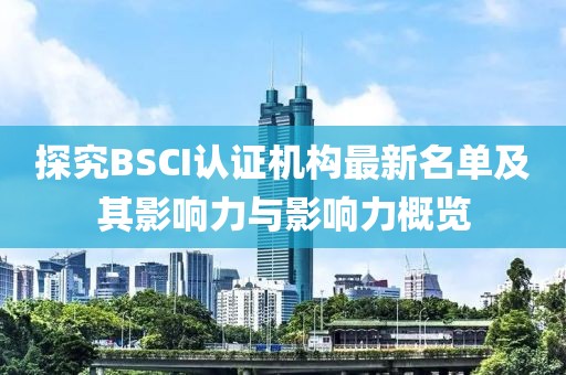 探究BSCI认证机构最新名单及其影响力与影响力概览