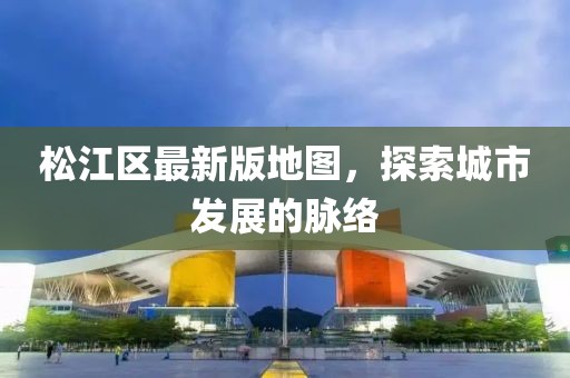 松江区最新版地图，探索城市发展的脉络