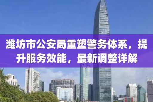 潍坊市公安局重塑警务体系，提升服务效能，最新调整详解